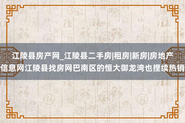 江陵县房产网_江陵县二手房|租房|新房|房地产信息网江陵县找房网巴南区的恒大御龙湾也捏续热销